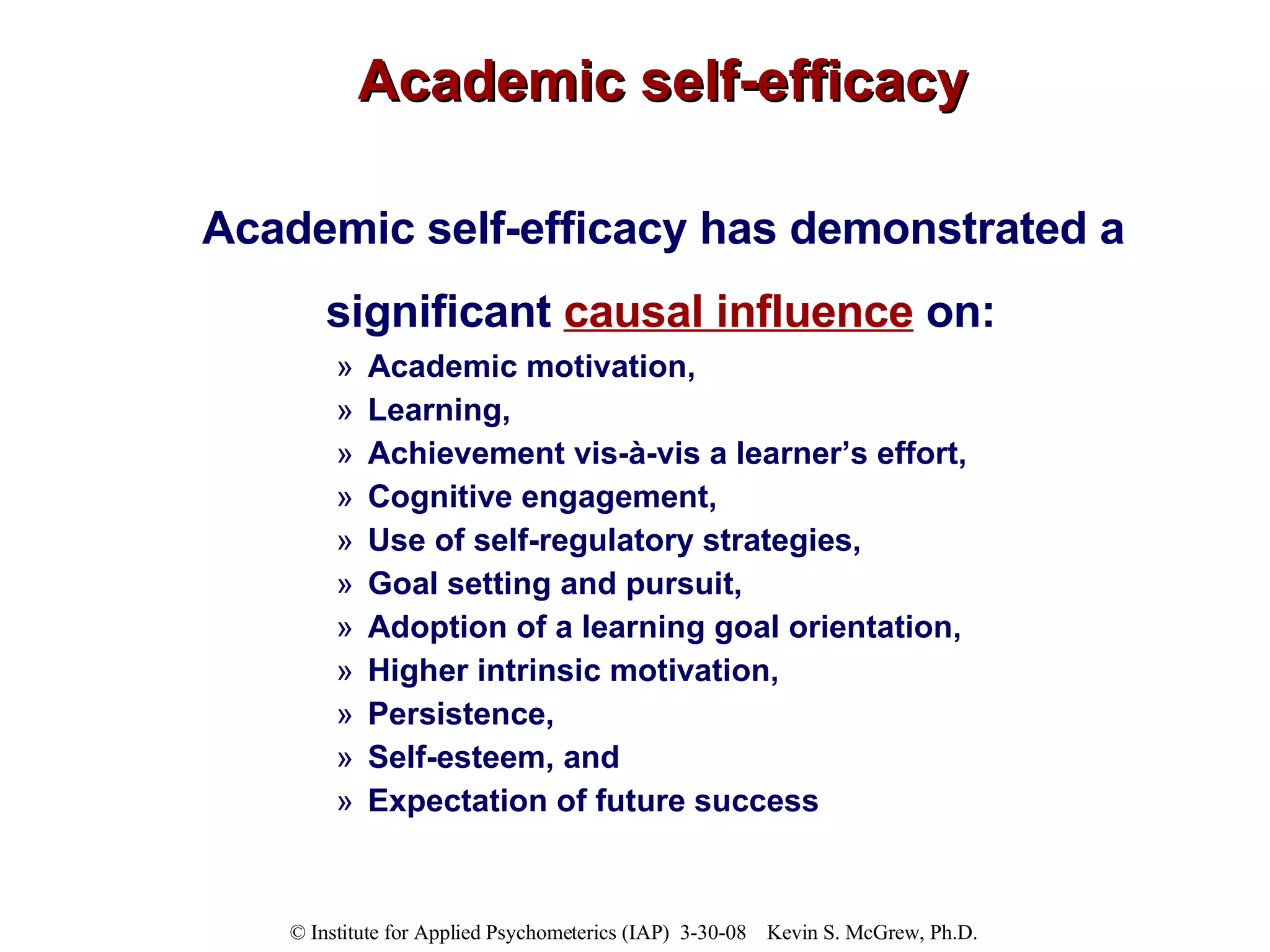 Academic self-efficacy Academic self-efficacy has demonstrated a  significant  causal influence  on:   Academic motivation,  Learning,  Achievement vis-à-vis a learner’s effort,  Cognitive engagement,  Use of self-regulatory strategies,  Goal setting and pursuit,  Adoption of a learning goal orientation,  Higher intrinsic motivation,  Persistence,  Self-esteem, and  Expectation of future success 