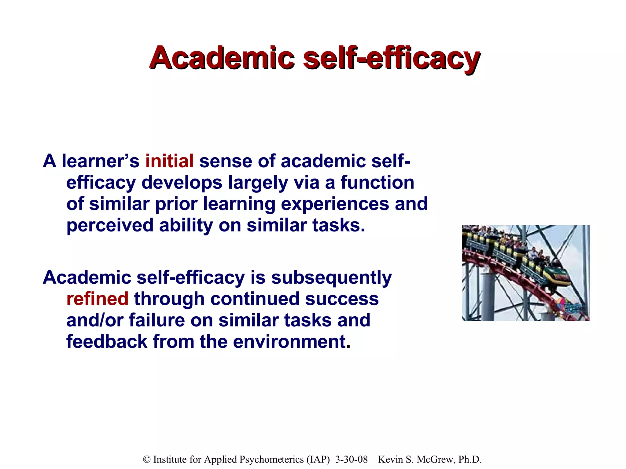 Academic self-efficacy A learner’s  initial  sense of academic self-efficacy develops largely via a function of similar prior learning experiences and perceived ability on similar tasks.  Academic self-efficacy is subsequently  refined  through continued success and/or failure on similar tasks and feedback from the environment . 