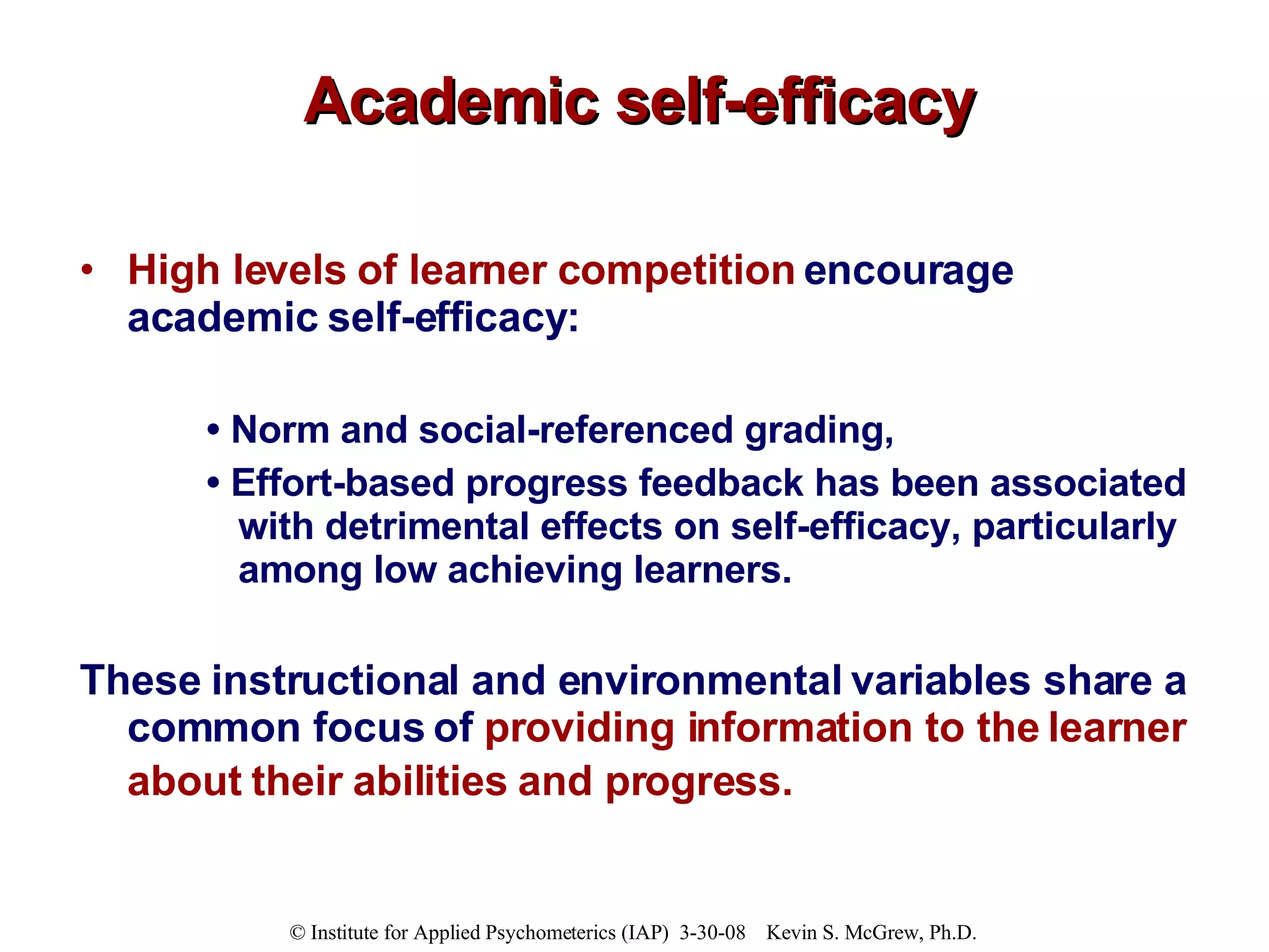 Academic self-efficacy High levels of learner competition  encourage academic self-efficacy: •  Norm and social-referenced grading,  •  Effort-based progress feedback has been associated with detrimental effects on self-efficacy, particularly among low achieving learners.  These instructional and environmental variables share a common focus of  providing information to the learner about their abilities and progress.   