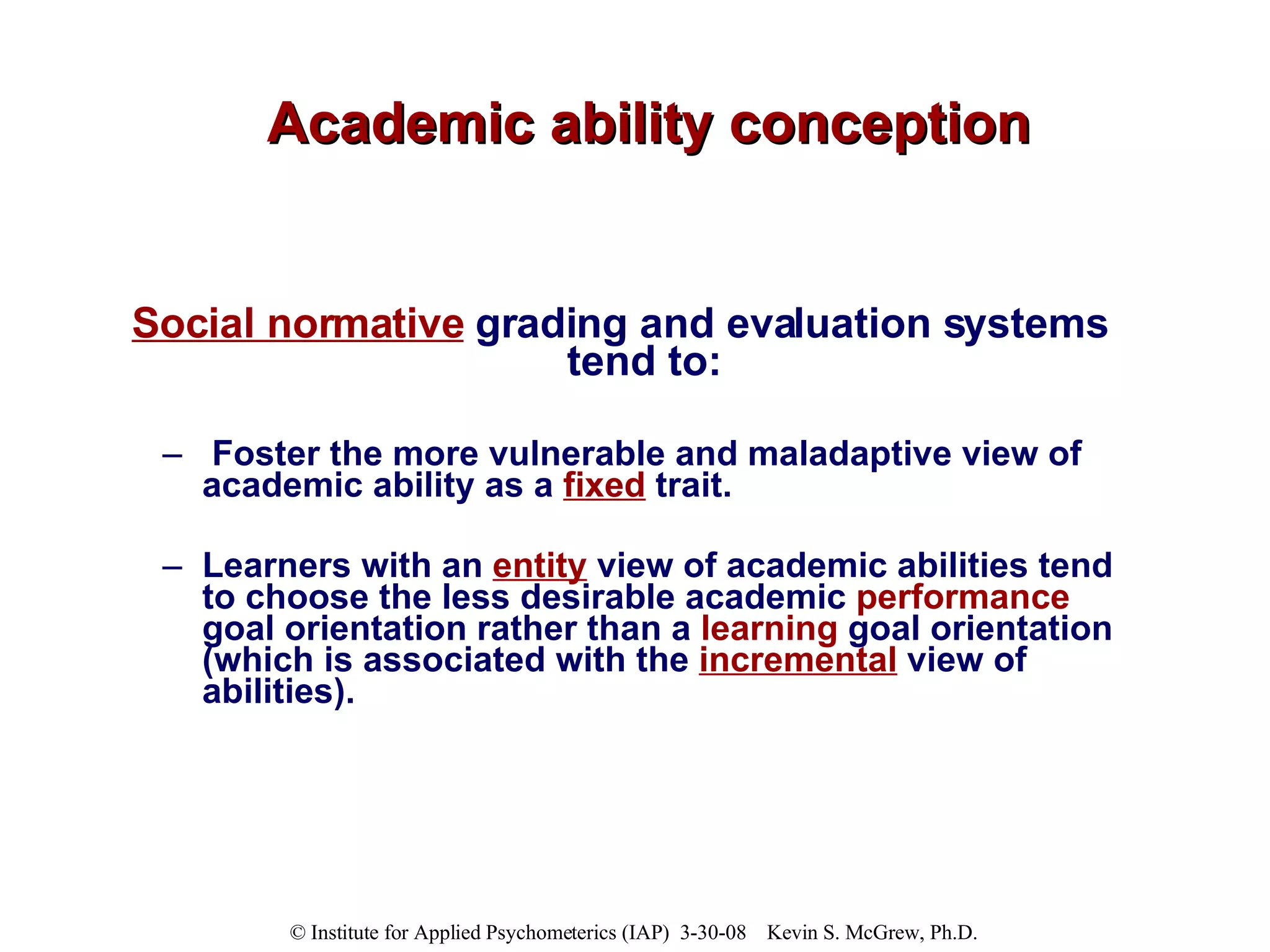 Academic ability conception Social normative  grading and evaluation systems tend to: Foster the more vulnerable and maladaptive view of academic ability as a  fixed  trait.  Learners with an  entity  view of academic abilities tend to choose the less desirable academic  performance  goal orientation rather than a  learning  goal orientation (which is associated with the  incremental  view of abilities).  