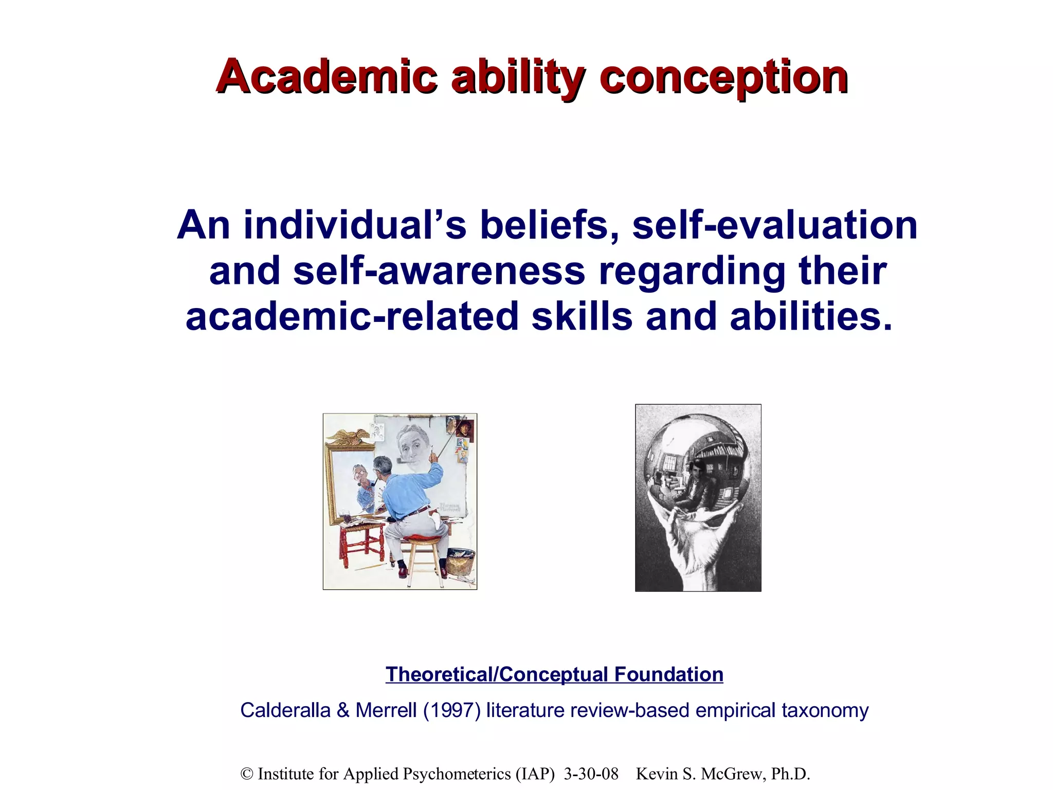 Academic ability conception An individual’s beliefs, self-evaluation and self-awareness regarding their academic-related skills and abilities.   Theoretical/Conceptual Foundation Calderalla & Merrell (1997) literature review-based empirical taxonomy 