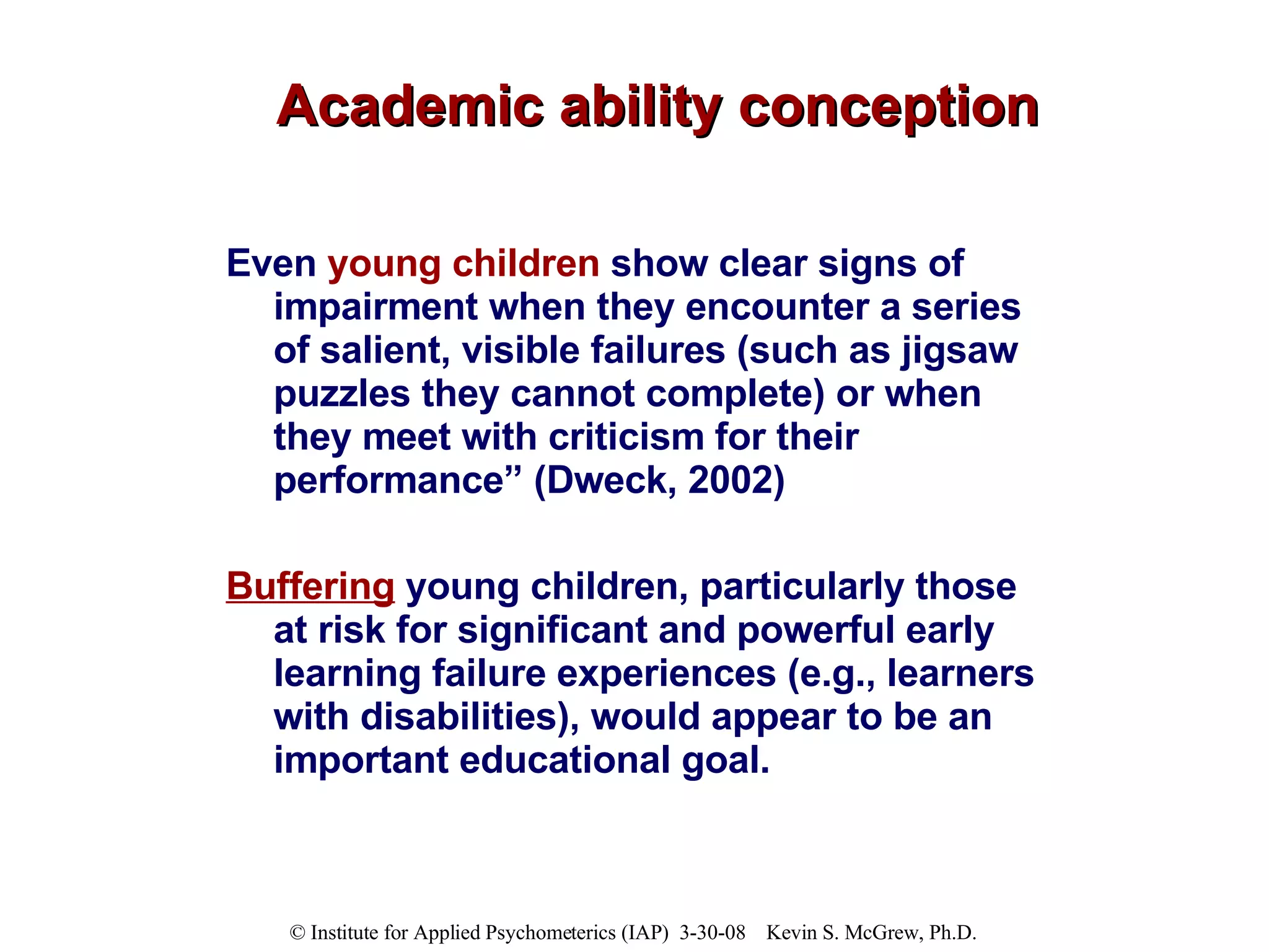 Academic ability conception Even  young children  show clear signs of impairment when they encounter a series of salient, visible failures (such as jigsaw puzzles they cannot complete) or when they meet with criticism for their performance” (Dweck, 2002)  Buffering  young children, particularly those at risk for significant and powerful early learning failure experiences (e.g., learners with disabilities), would appear to be an important educational goal.  