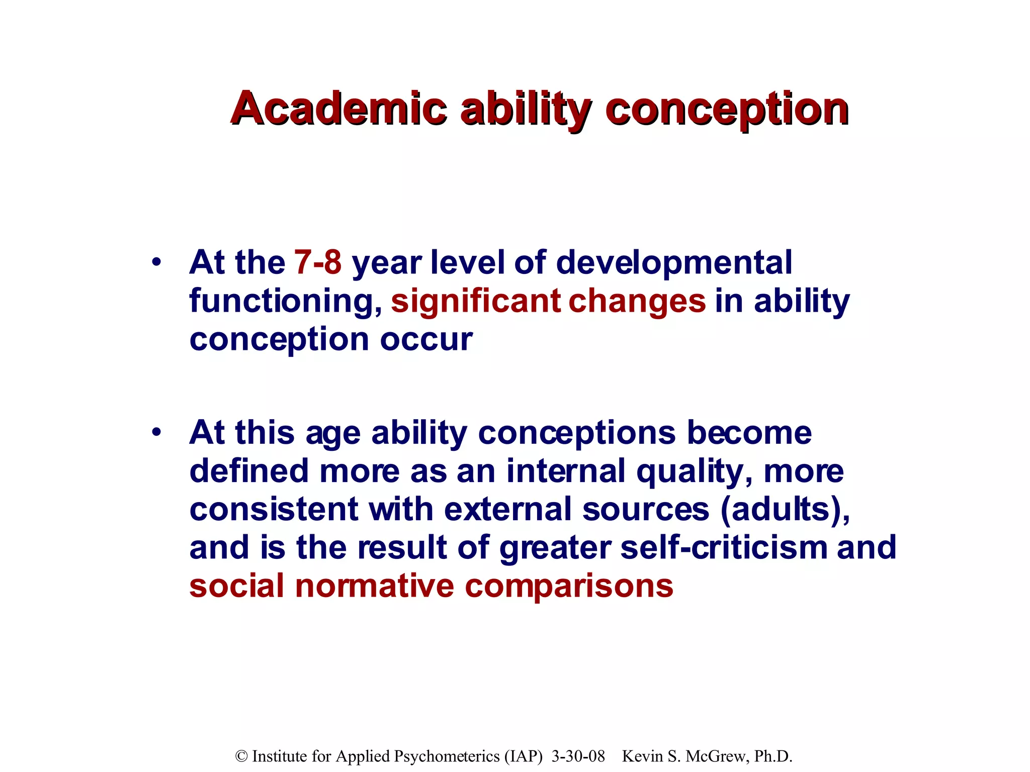 Academic ability conception At the  7-8  year level of developmental functioning,  significant changes  in ability conception occur  At this age ability conceptions become defined more as an internal quality, more consistent with external sources (adults), and is the result of greater self-criticism and  social normative comparisons 