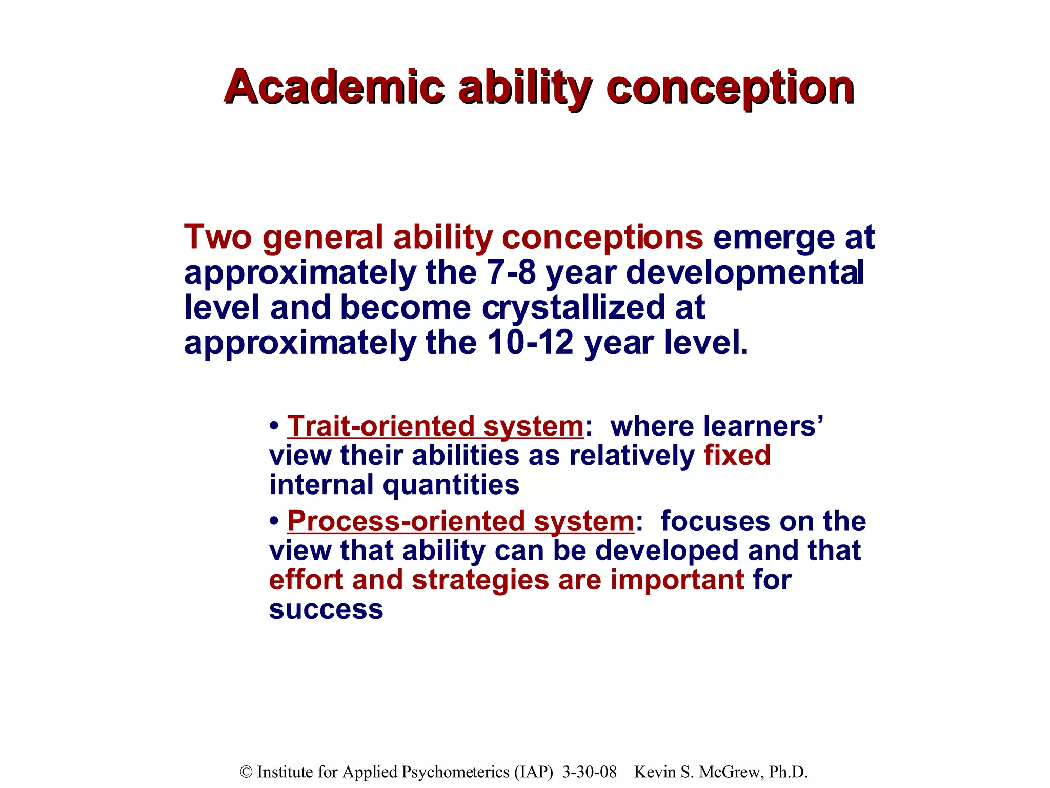 Academic ability conception Two general ability conceptions  emerge at approximately the 7-8 year developmental level and become crystallized at approximately the 10-12 year level. •  T rait-oriented system :  where learners’ view their abilities as relatively  fixed  internal quantities  •  P rocess-oriented system :  focuses on the view that ability can be developed and that  effort and strategies are important  for success  