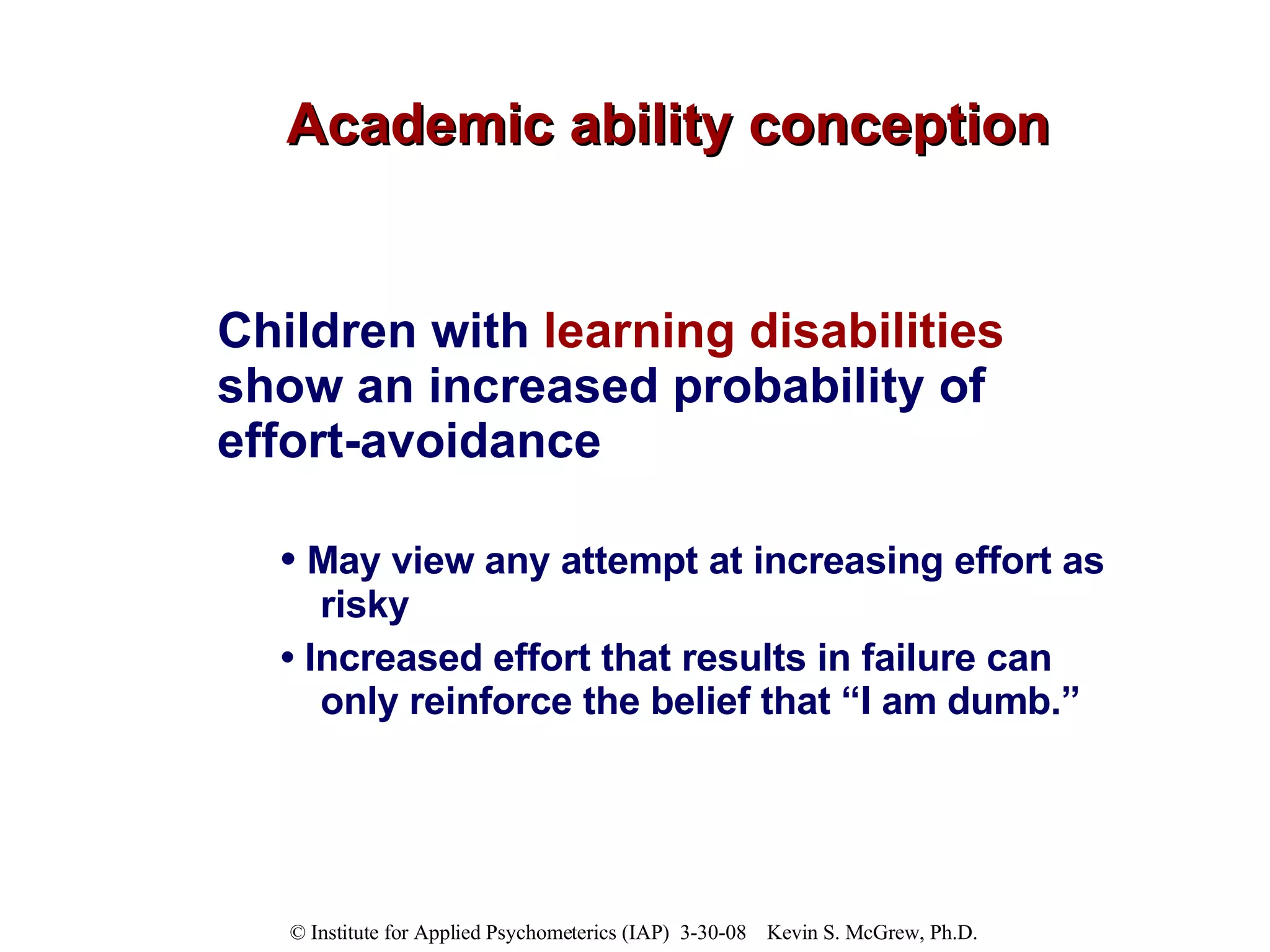 Academic ability conception Children with  learning disabilities  show an increased probability of effort-avoidance   •  May view any attempt at increasing effort as risky  •  Increased effort that results in failure can only reinforce the belief that “I am dumb.”  