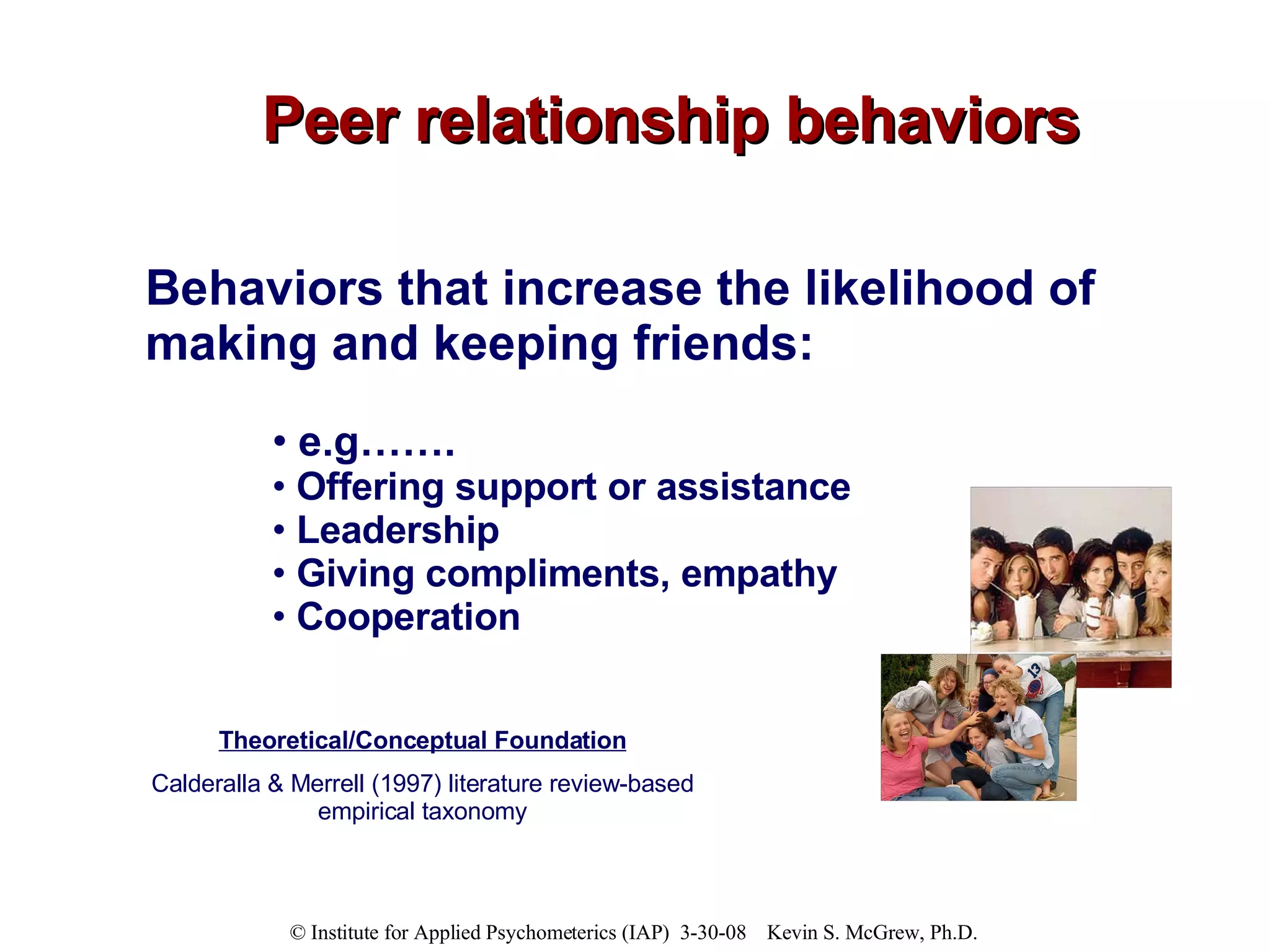 Peer relationship behaviors Behaviors that increase the likelihood of making and keeping friends:   e.g…….  Offering support or assistance Leadership Giving compliments, empathy Cooperation Theoretical/Conceptual Foundation Calderalla & Merrell (1997) literature review-based empirical taxonomy 