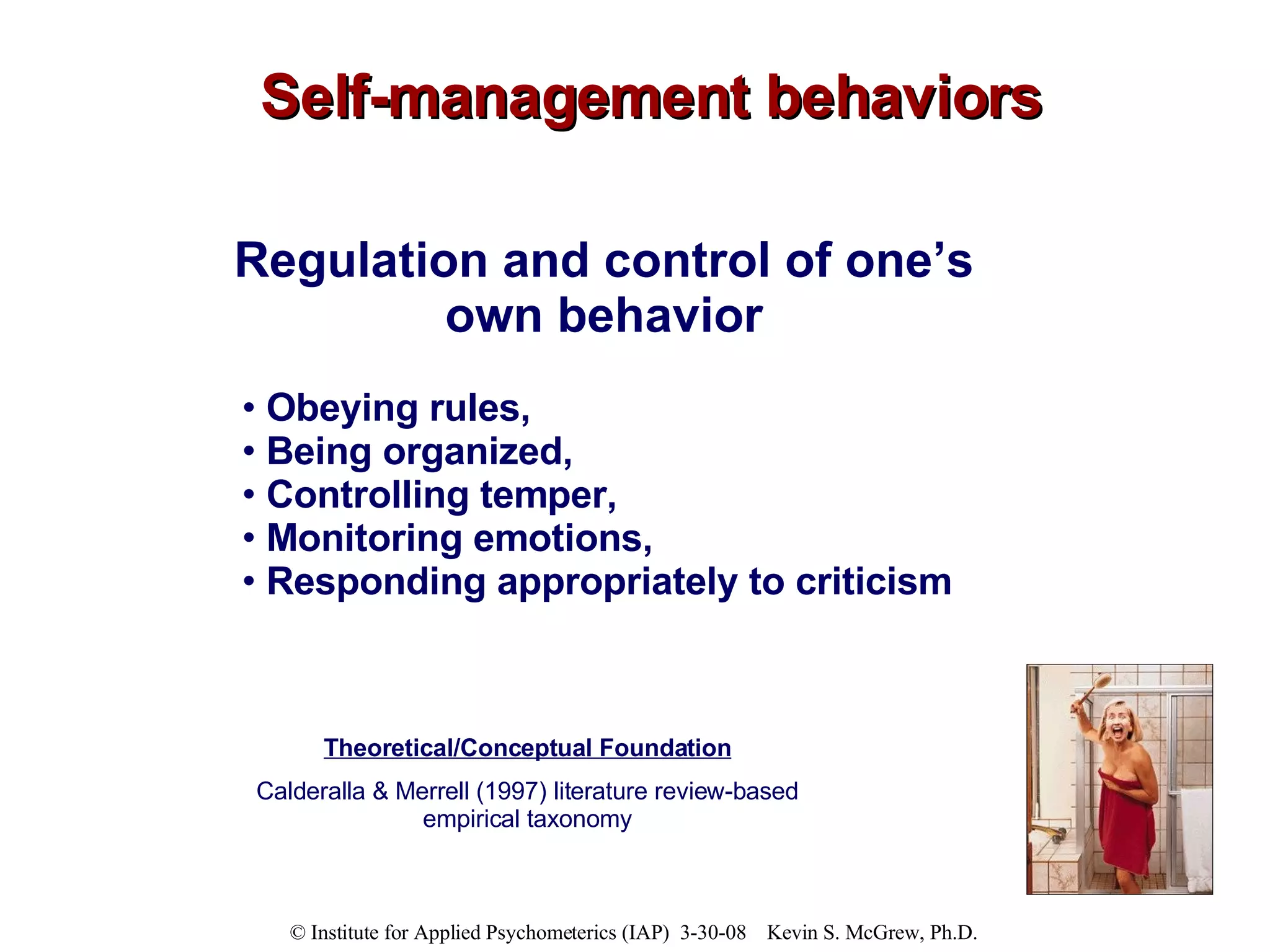 Self-management behaviors Regulation and control of one’s  own behavior  Obeying rules,  Being organized,  Controlling temper,  Monitoring emotions,  Responding appropriately to criticism Theoretical/Conceptual Foundation Calderalla & Merrell (1997) literature review-based empirical taxonomy 