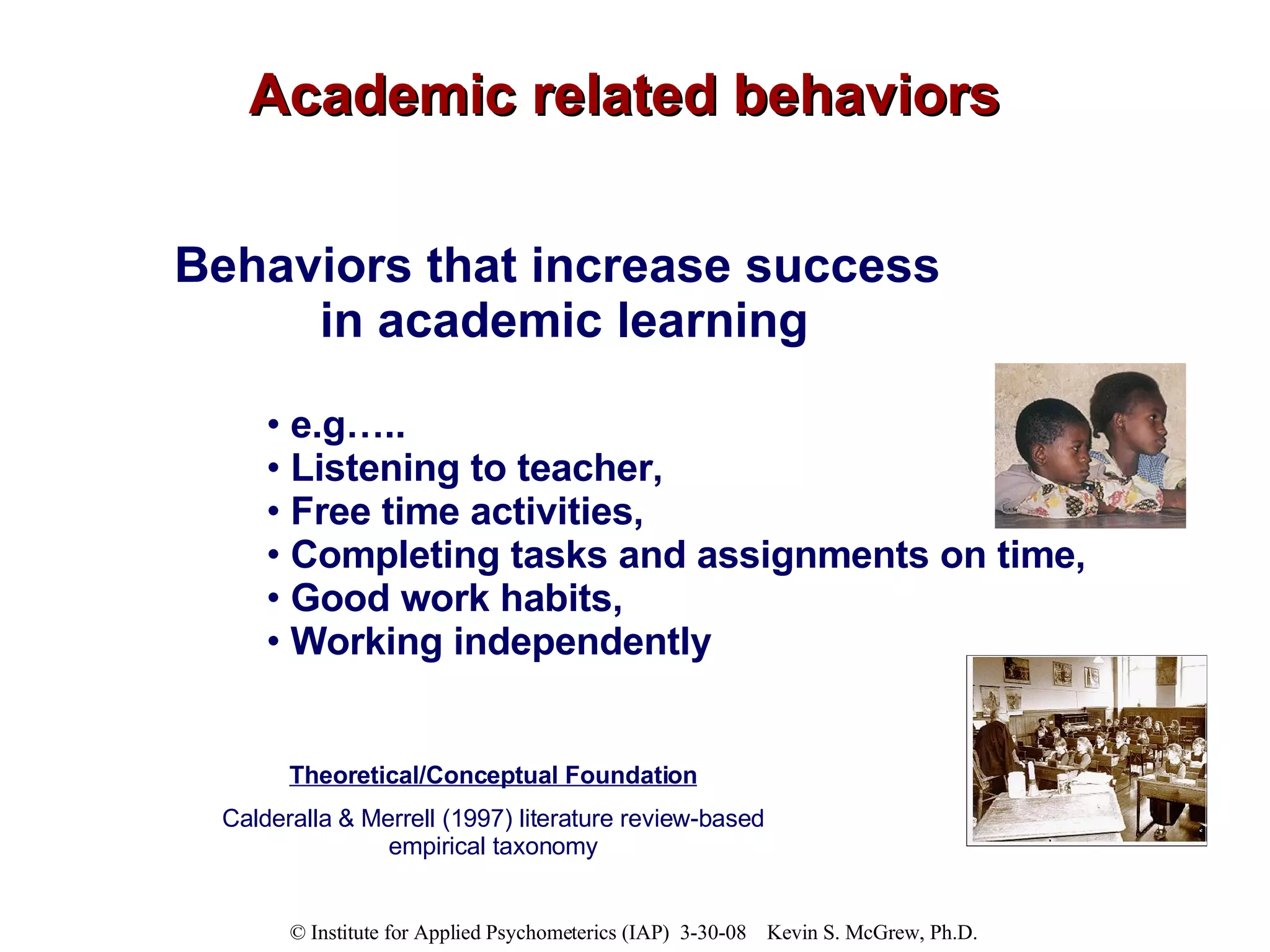 Academic related behaviors Behaviors that increase success  in academic learning e.g….. Listening to teacher,  Free time activities,  Completing tasks and assignments on time,  Good work habits, Working independently Theoretical/Conceptual Foundation Calderalla & Merrell (1997) literature review-based empirical taxonomy 