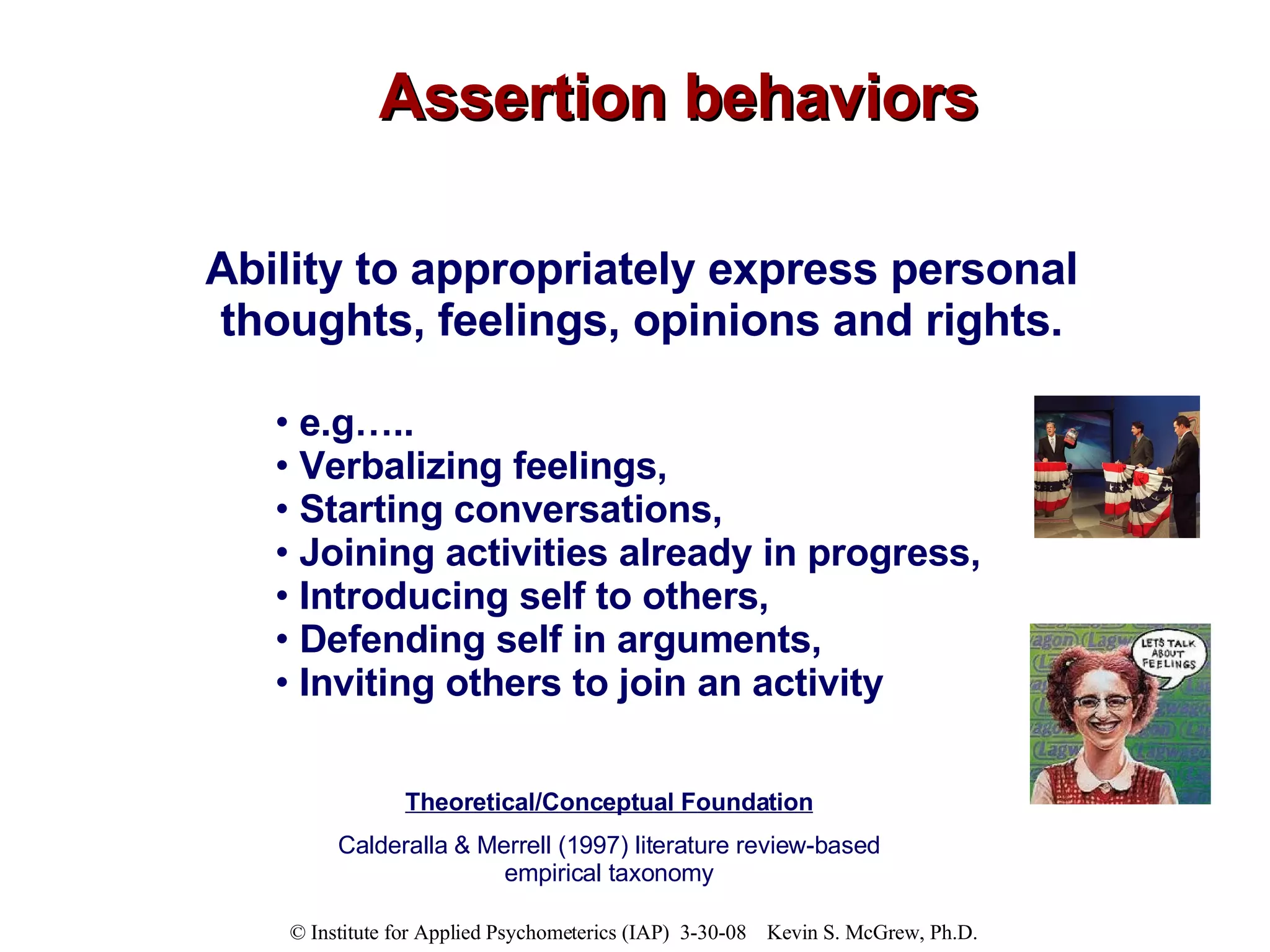 Assertion behaviors Ability to appropriately express personal thoughts, feelings, opinions and rights. e.g…..  Verbalizing feelings,  Starting conversations,  Joining activities already in progress,  Introducing self to others,  Defending self in arguments,  Inviting others to join an activity Theoretical/Conceptual Foundation Calderalla & Merrell (1997) literature review-based empirical taxonomy 