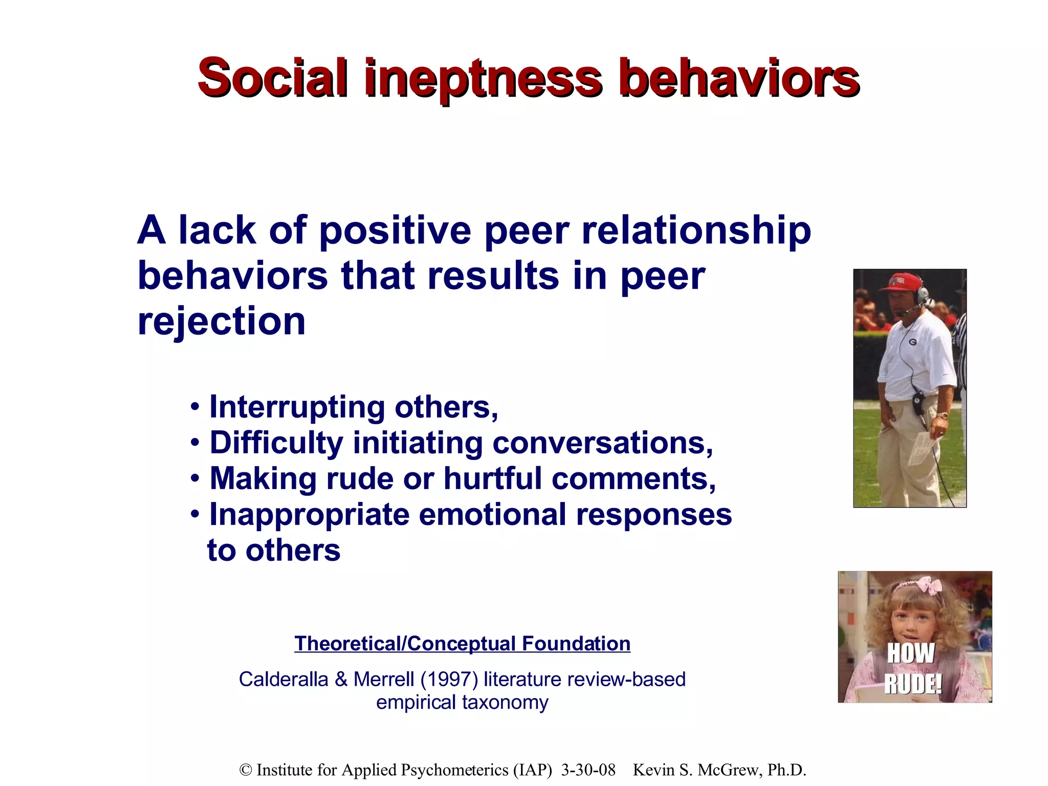 Social ineptness behaviors A lack of positive peer relationship behaviors that results in peer rejection Interrupting others,  Difficulty initiating conversations,  Making rude or hurtful comments,  Inappropriate emotional responses to others Theoretical/Conceptual Foundation Calderalla & Merrell (1997) literature review-based empirical taxonomy 