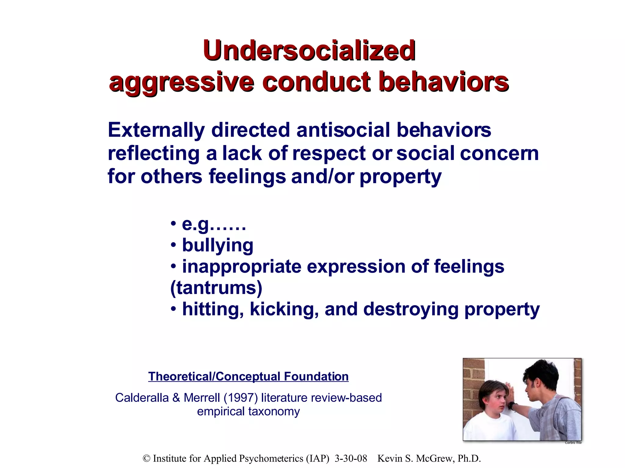 Undersocialized aggressive conduct behaviors Externally directed antisocial behaviors reflecting a lack of respect or social concern for others feelings and/or property e.g……  bullying inappropriate expression of feelings (tantrums) hitting, kicking, and destroying property Theoretical/Conceptual Foundation Calderalla & Merrell (1997) literature review-based empirical taxonomy 