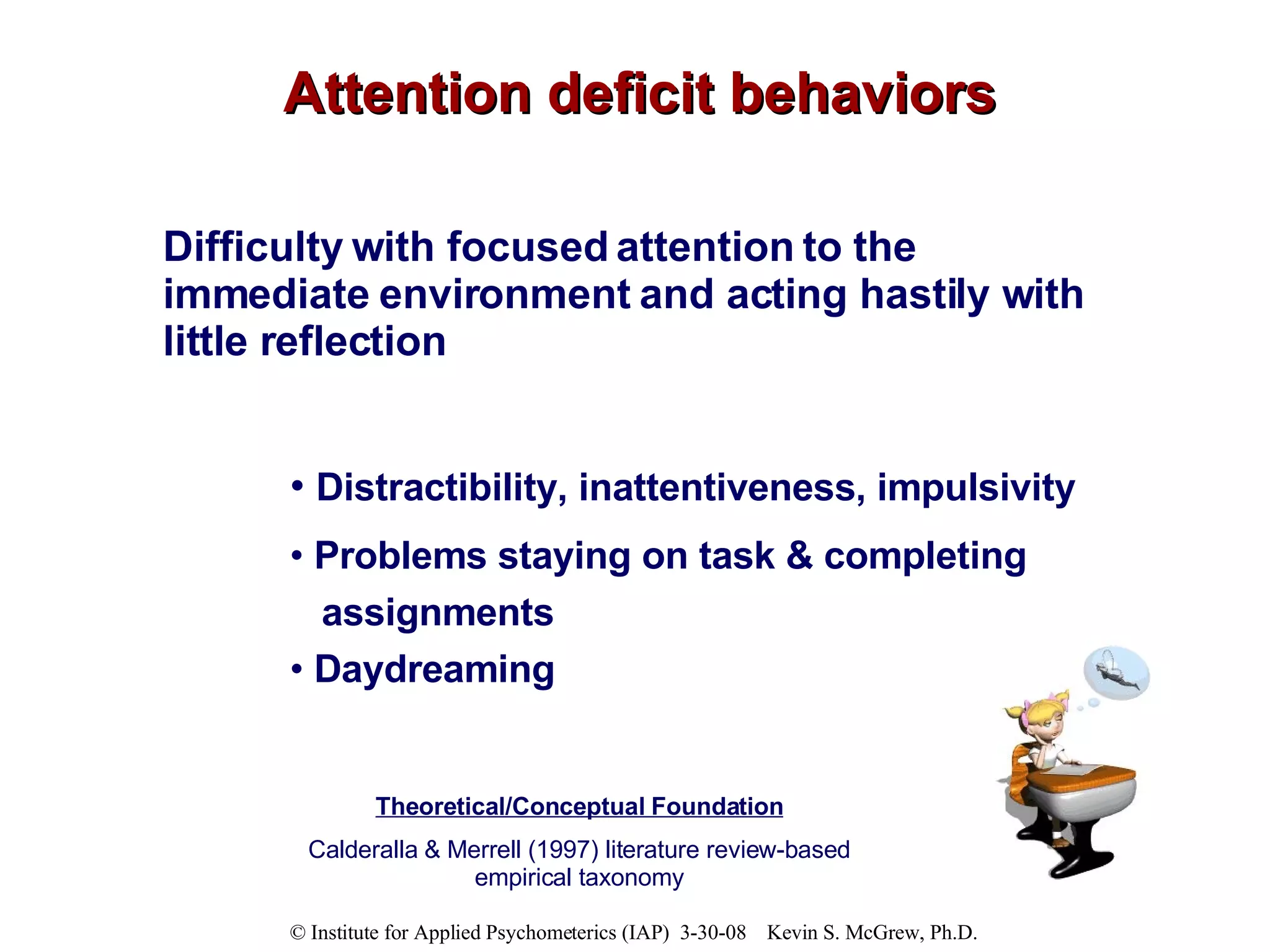 Attention deficit behaviors Difficulty with focused attention to the immediate environment and acting hastily with little reflection Distractibility, inattentiveness, impulsivity Problems staying on task & completing  assignments  Daydreaming Theoretical/Conceptual Foundation Calderalla & Merrell (1997) literature review-based empirical taxonomy 