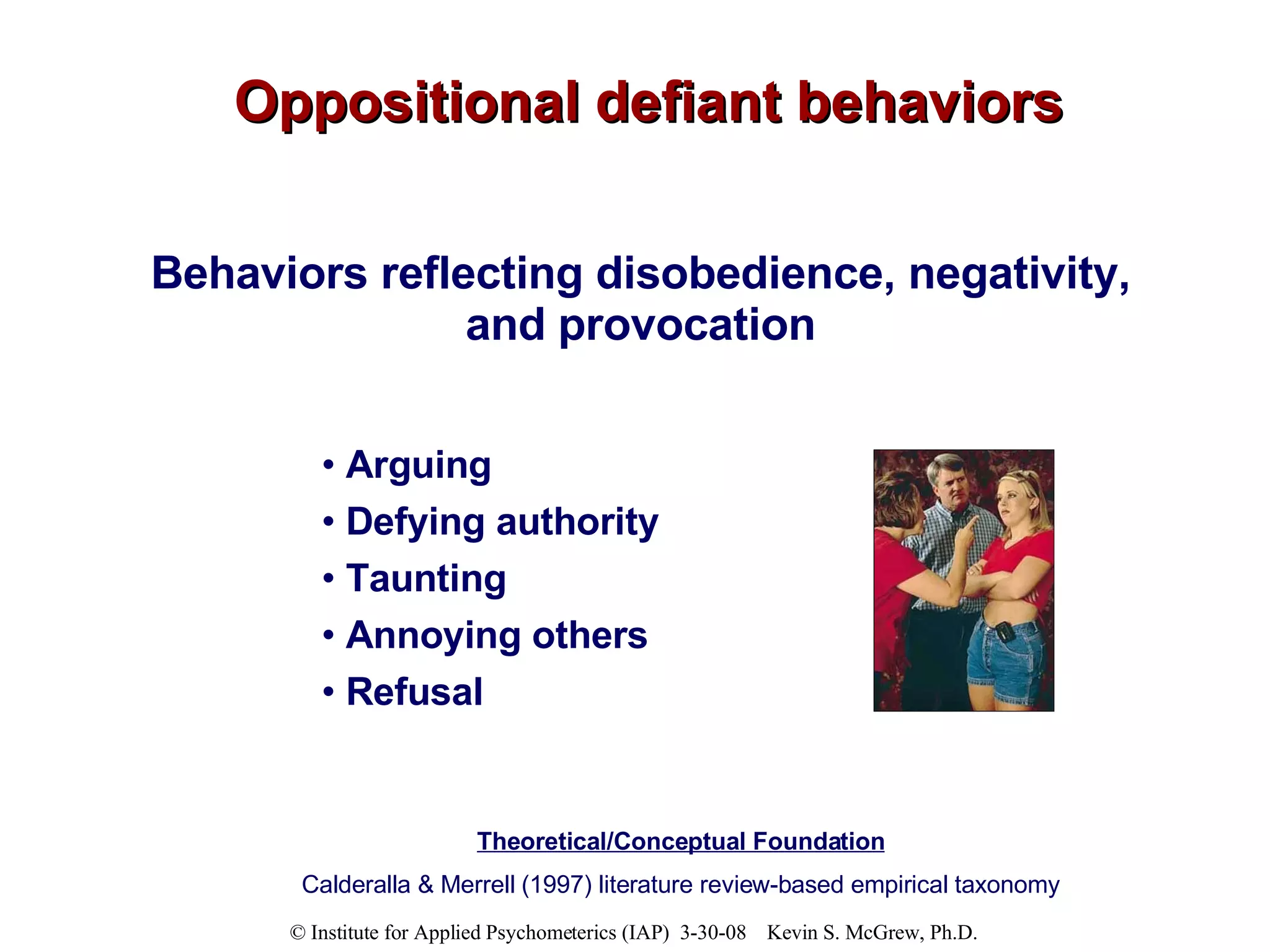 Oppositional defiant behaviors Behaviors reflecting disobedience, negativity, and provocation Arguing  Defying authority Taunting Annoying others Refusal Theoretical/Conceptual Foundation Calderalla & Merrell (1997) literature review-based empirical taxonomy 