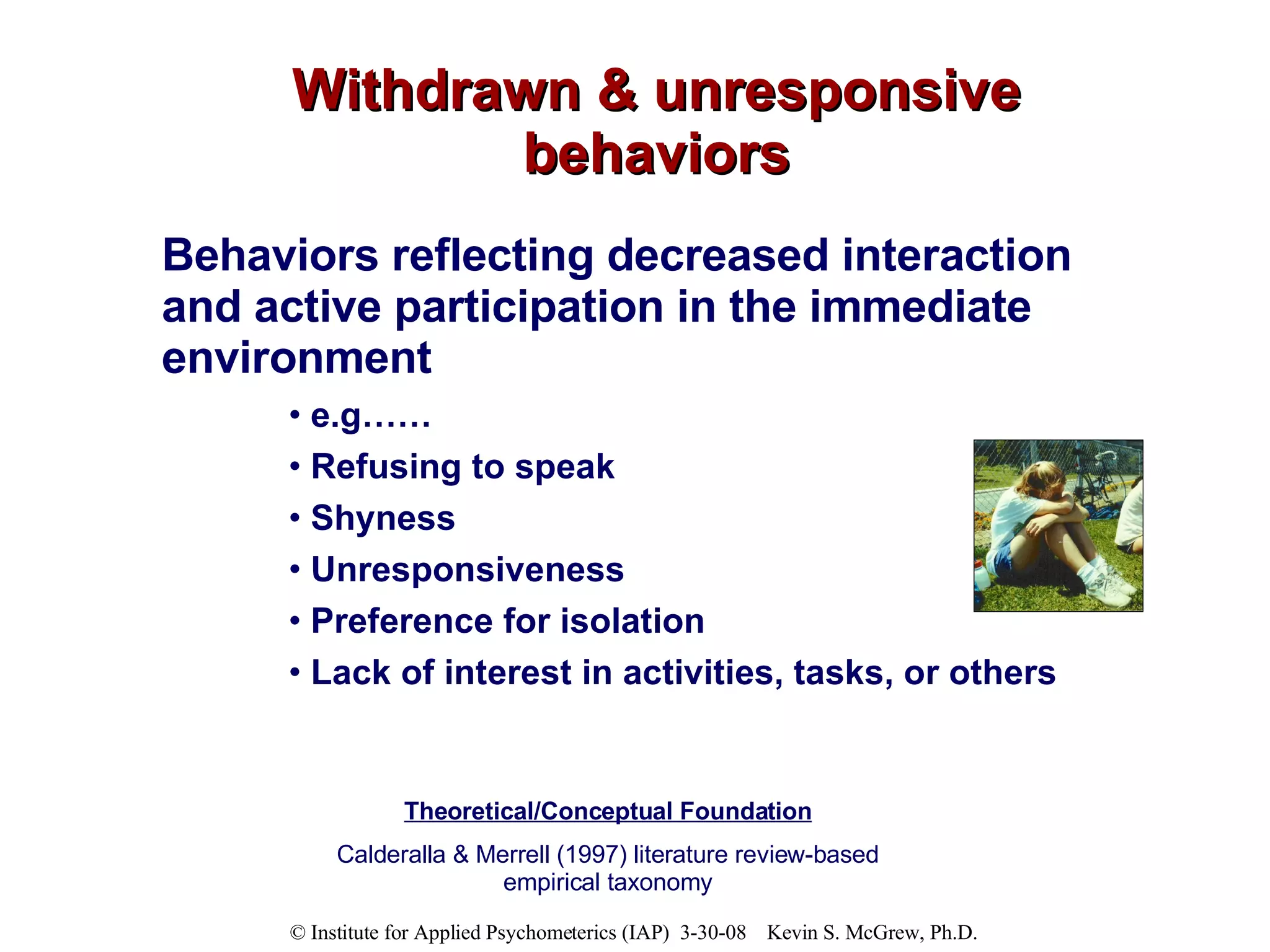 Withdrawn & unresponsive behaviors Behaviors reflecting decreased interaction and active participation in the immediate environment e.g……  Refusing to speak Shyness Unresponsiveness Preference for isolation Lack of interest in activities, tasks, or others Theoretical/Conceptual Foundation Calderalla & Merrell (1997) literature review-based empirical taxonomy 
