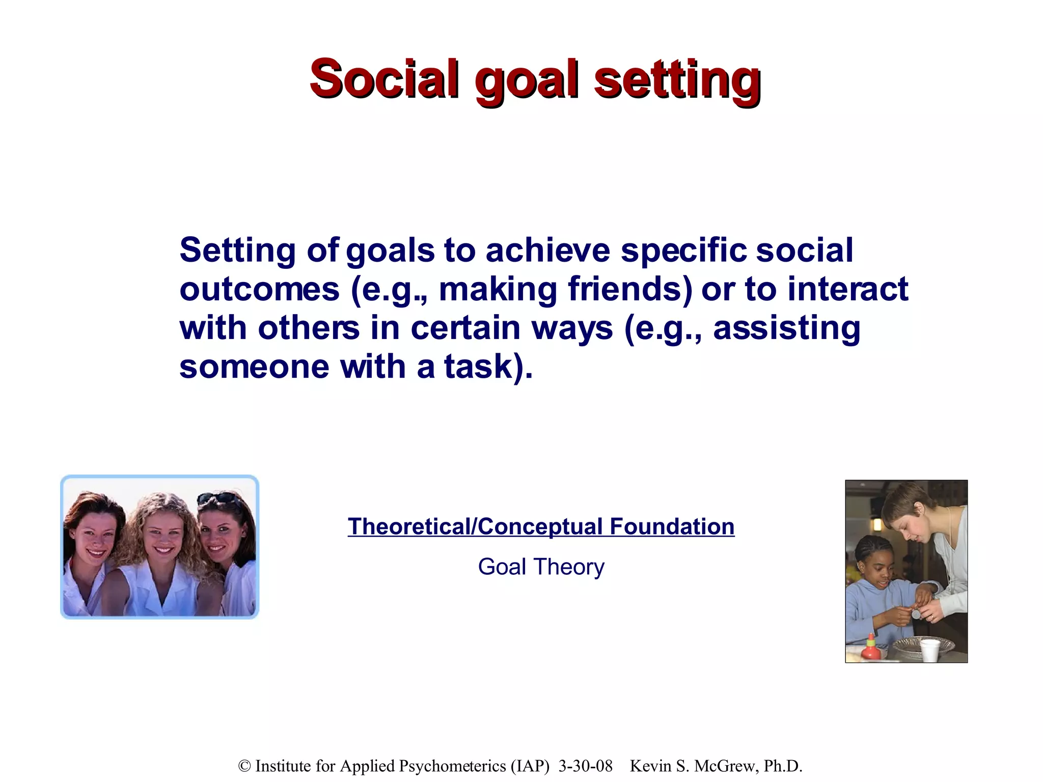 Social goal setting Setting of goals to achieve specific social outcomes (e.g., making friends) or to interact with others in certain ways (e.g., assisting someone with a task). Theoretical/Conceptual Foundation Goal Theory 