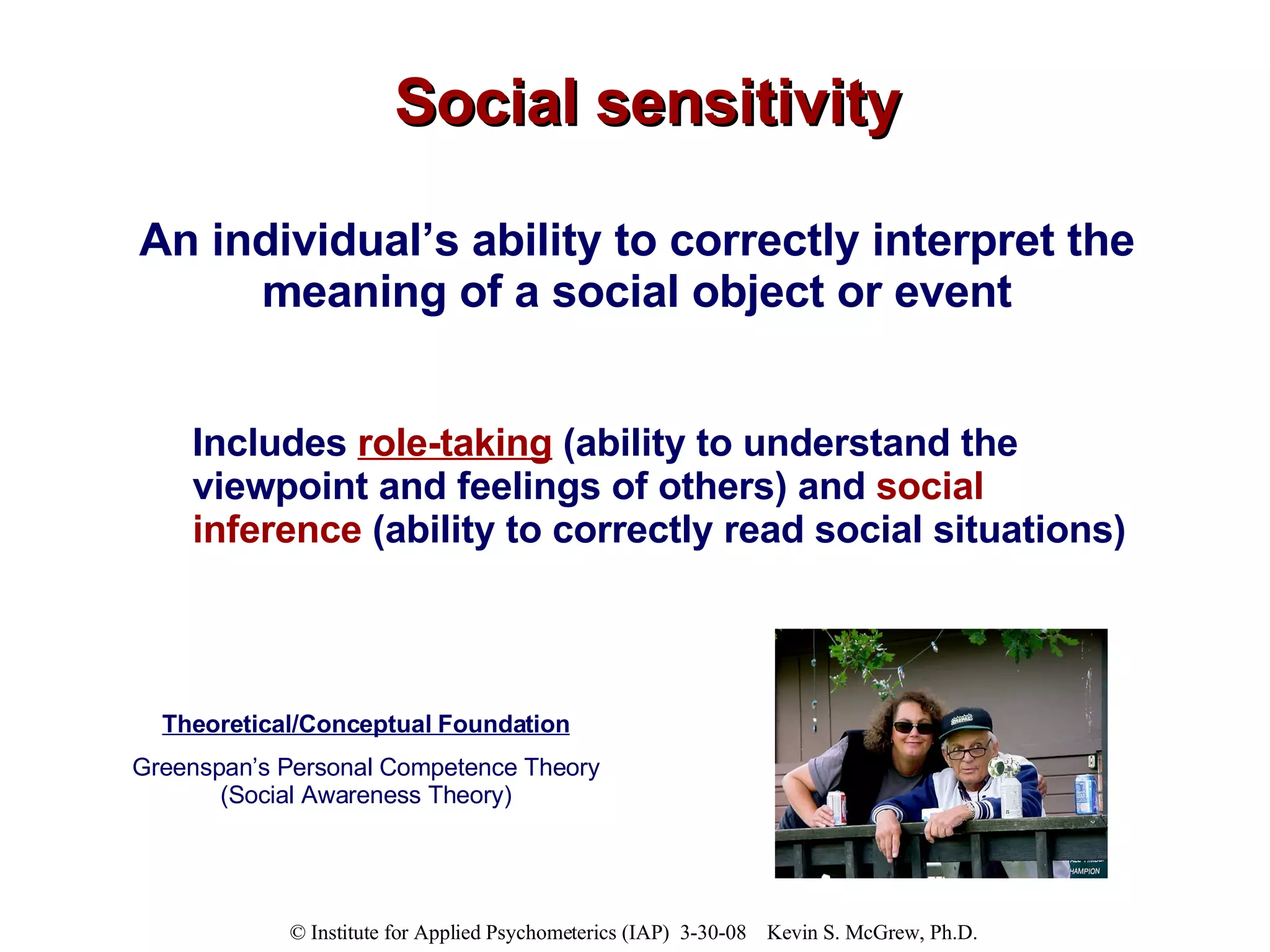 Social sensitivity An individual’s ability to correctly interpret the meaning of a social object or event Includes  role-taking  (ability to understand the viewpoint and feelings of others) and  social inference  (ability to correctly read social situations) Theoretical/Conceptual Foundation Greenspan’s Personal Competence Theory (Social Awareness Theory) 