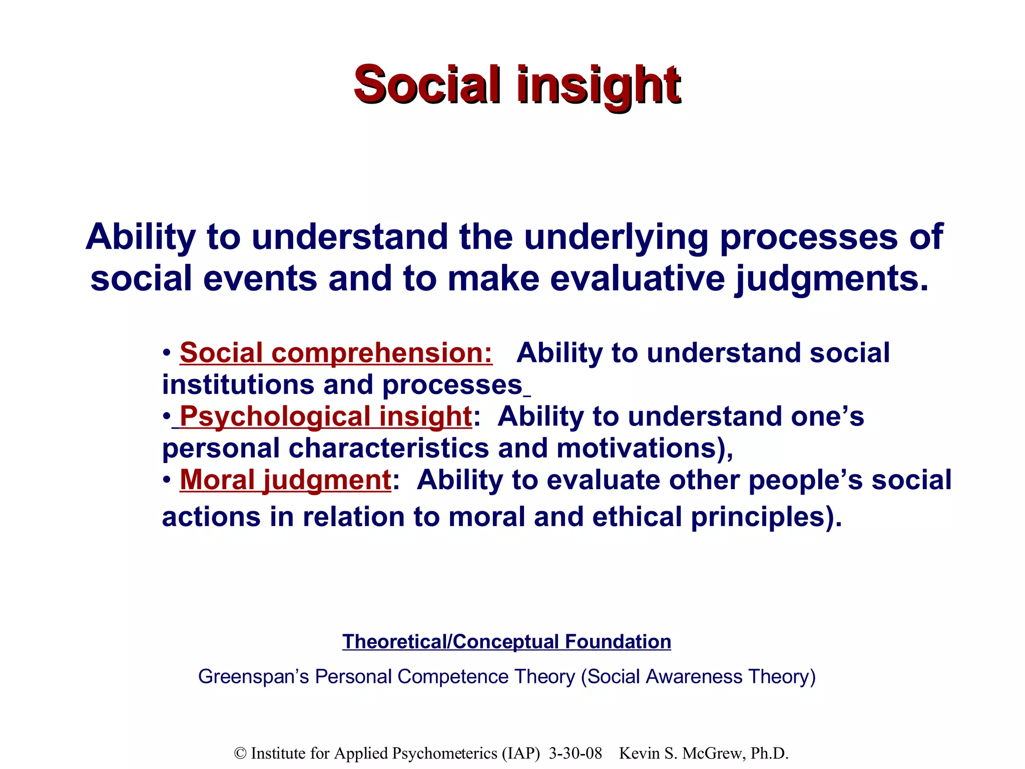 Social insight Ability to understand the underlying processes of social events and to make evaluative judgments.   Social comprehension:   Ability to understand social institutions and processes   Psychological insight :  Ability to understand one’s personal characteristics and motivations),  Moral judgment :  Ability to evaluate other people’s social actions in relation to moral and ethical principles).   Theoretical/Conceptual Foundation Greenspan’s Personal Competence Theory (Social Awareness Theory) 