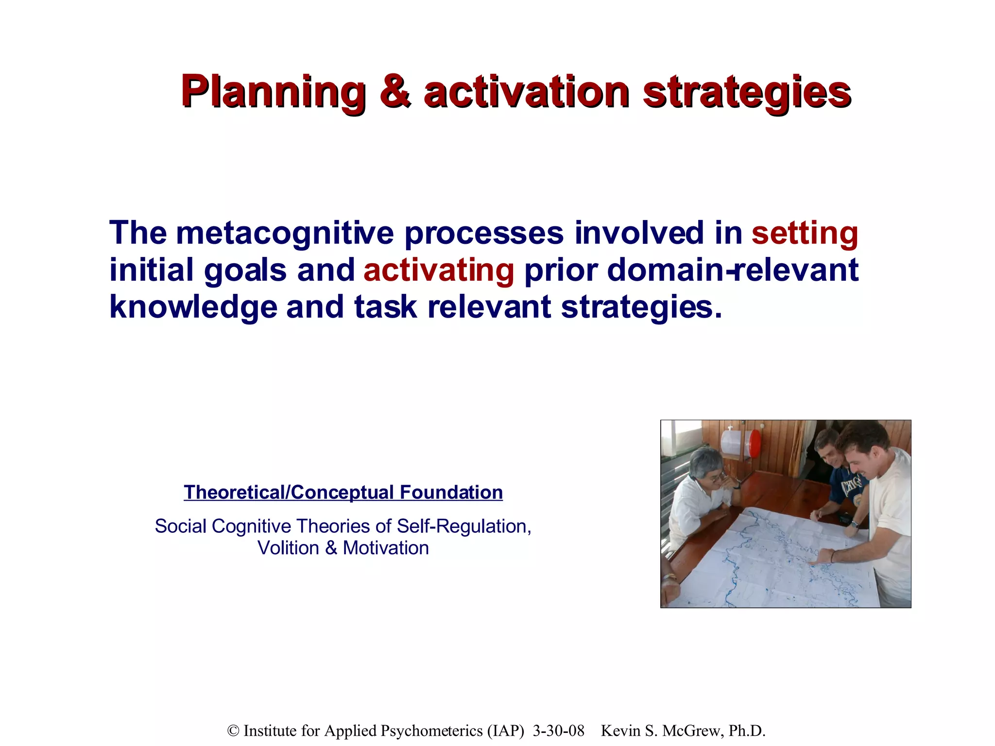 Planning & activation strategies The metacognitive processes involved in  setting  initial goals and  activating  prior domain-relevant knowledge and task relevant strategies. Theoretical/Conceptual Foundation Social Cognitive Theories of Self-Regulation, Volition & Motivation 