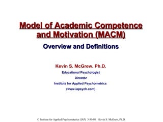 Model of Academic Competence and Motivation (MACM) Overview and Definitions Kevin S. McGrew. Ph.D. Educational Psychologist Director Institute for Applied Psychometrics  (www.iapsych.com) 