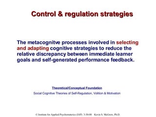 Control & regulation strategies The metacognitve processes involved in  selecting and adapting  cognitive strategies to reduce the relative discrepancy between immediate learner goals and self-generated performance feedback. Theoretical/Conceptual Foundation Social Cognitive Theories of Self-Regulation, Volition & Motivation 