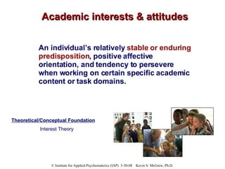 Academic interests & attitudes An individual’s relatively  stable or enduring predisposition , positive affective orientation, and tendency to persevere when working on certain specific academic content or task domains. Theoretical/Conceptual Foundation Interest Theory 