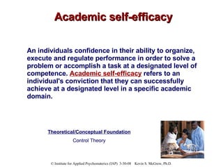 Academic self-efficacy An individuals confidence in their ability to organize, execute and regulate performance in order to solve a problem or accomplish a task at a designated level of competence.  Academic self-efficacy  refers to an individual's conviction that they can successfully achieve at a designated level in a specific academic domain.   Theoretical/Conceptual Foundation Control Theory 