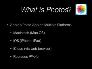 What is Photos?
• Apple’s Photo App on Multiple Platforms
• Macintosh (Mac OS)
• iOS (iPhone, iPad)
• iCloud (via web browser)
• Replaces iPhoto
 