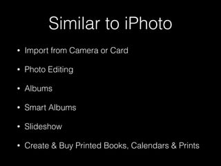 Similar to iPhoto
• Import from Camera or Card
• Photo Editing
• Albums
• Smart Albums
• Slideshow
• Create & Buy Printed Books, Calendars & Prints
 