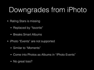 Downgrades from iPhoto
• Rating Stars is missing
• Replaced by “favorite”
• Breaks Smart Albums
• iPhoto “Events” are not supported
• Similar to “Moments”
• Come into Photos as Albums in “iPhoto Events”
• No great loss?
 