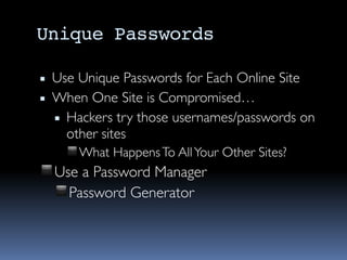 Unique Passwords
▪ Use Unique Passwords for Each Online Site
▪ When One Site is Compromised…
▪ Hackers try those usernames/passwords on
other sites
◾What HappensTo AllYour Other Sites?
◾Use a Password Manager
◾Password Generator
 