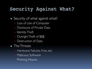 Security Against What?
▪ Security of what against what?
▫ Loss of Use of Computer
▫ Disclosure of Private Data
▫ IdentityTheft
▫ OutrightTheft of $$$
▫ Destruction of Data
▪ TheThreats
▫ Hardware Failures, Fires, etc.
▫ Malicious Software
▫ Phishing Attacks
 