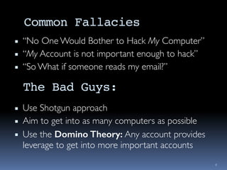 Common Fallacies
▪ “No One Would Bother to Hack My Computer”
▪ “My Account is not important enough to hack”
▪ “So What if someone reads my email?”
4
The Bad Guys:
▪ Use Shotgun approach
▪ Aim to get into as many computers as possible
▪ Use the Domino Theory: Any account provides
leverage to get into more important accounts
 