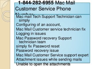 1-844-282-6955 Mac Mail
Customer Service Phone
NumberMac mail Tech Support Technician can
simply
Configuring of an account,
Mac Mail Customer service technician fix
Logging in issues
Mac Password recovery Support
technician team
simply fix Password reset
Password recovery issue
Mac Mail Customer Service support expert
Attachment issues while sending mails
Unable to open the attachments
 