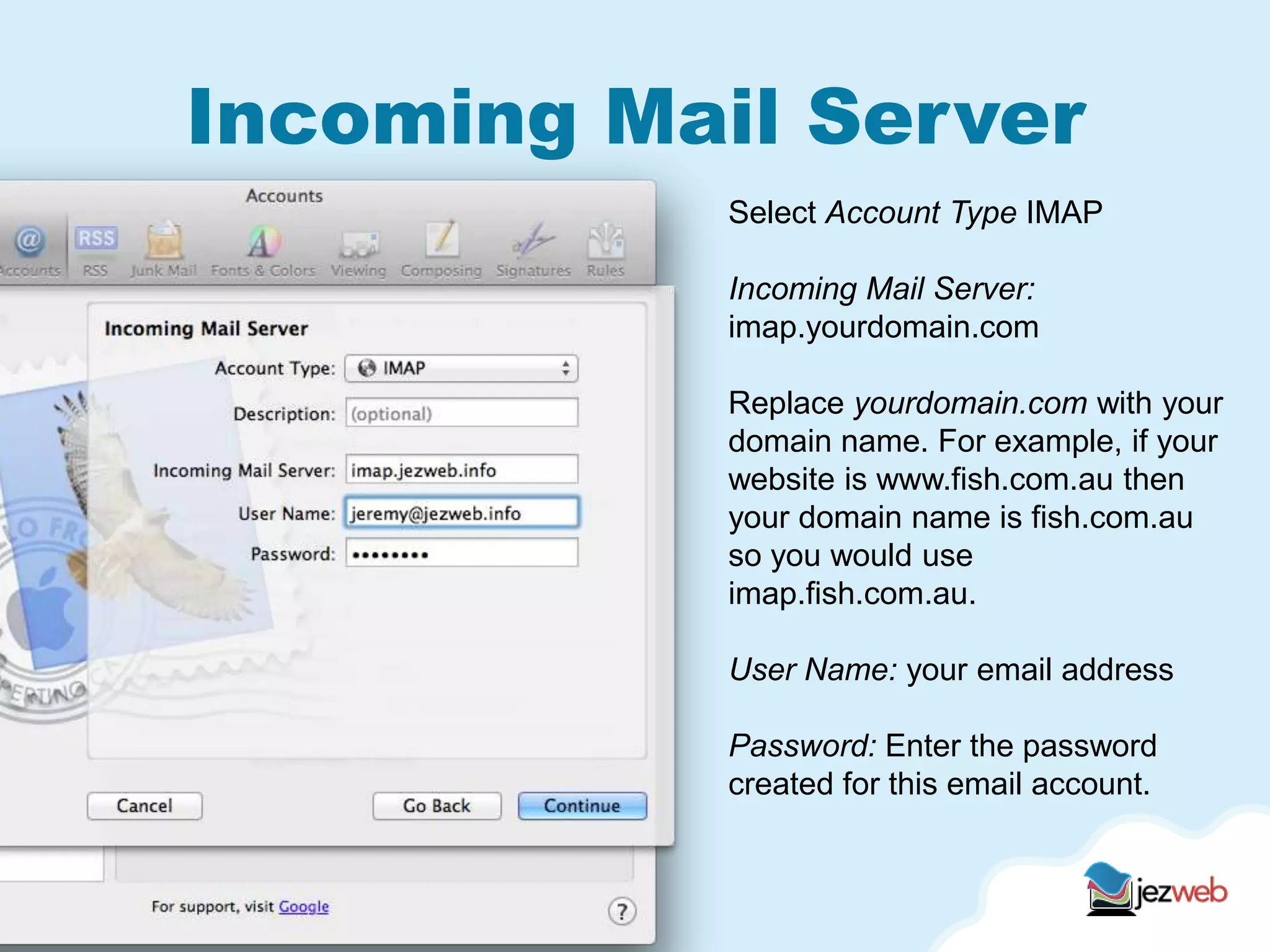 Incoming Mail Server
Select Account Type IMAP
Incoming Mail Server:
imap.yourdomain.com
Replace yourdomain.com with your
domain name. For example, if your
website is www.fish.com.au then
your domain name is fish.com.au
so you would use
imap.fish.com.au.
User Name: your email address
Password: Enter the password
created for this email account.
