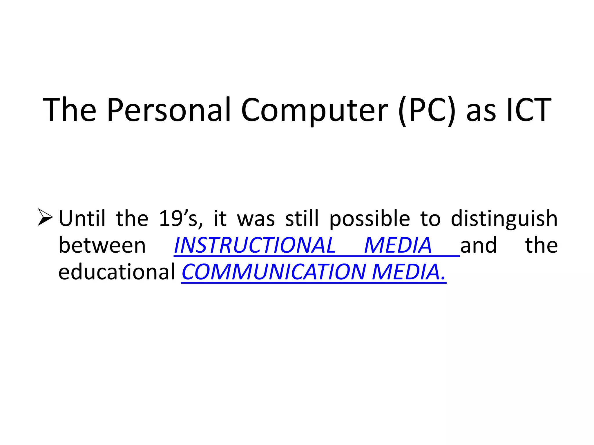 The Personal Computer (PC) as ICT

 Until the 19’s, it was still possible to distinguish
  between INSTRUCTIONAL MEDIA and the
  educational COMMUNICATION MEDIA.
 