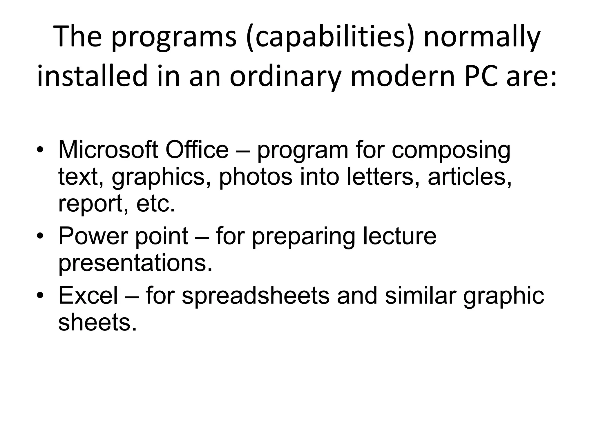 The programs (capabilities) normally
installed in an ordinary modern PC are:

• Microsoft Office – program for composing
  text, graphics, photos into letters, articles,
  report, etc.
• Power point – for preparing lecture
  presentations.
• Excel – for spreadsheets and similar graphic
  sheets.
 