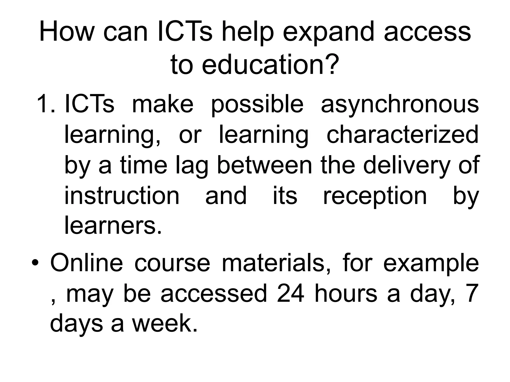 How can ICTs help expand access
         to education?
 1. ICTs make possible asynchronous
    learning, or learning characterized
    by a time lag between the delivery of
    instruction and its reception by
    learners.
• Online course materials, for example
  , may be accessed 24 hours a day, 7
  days a week.
 