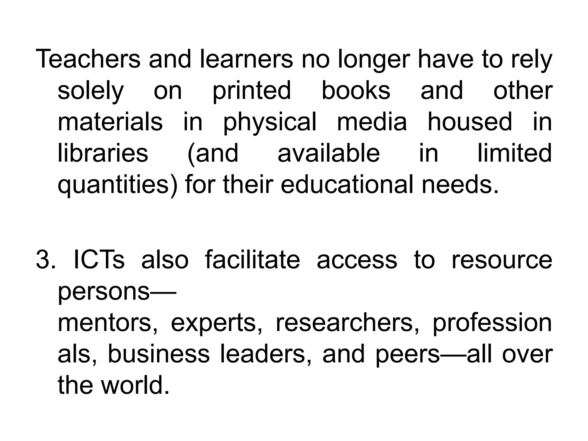 Teachers and learners no longer have to rely
  solely on printed books and other
  materials in physical media housed in
  libraries (and available in limited
  quantities) for their educational needs.

3. ICTs also facilitate access to resource
  persons—
  mentors, experts, researchers, profession
  als, business leaders, and peers—all over
  the world.
 