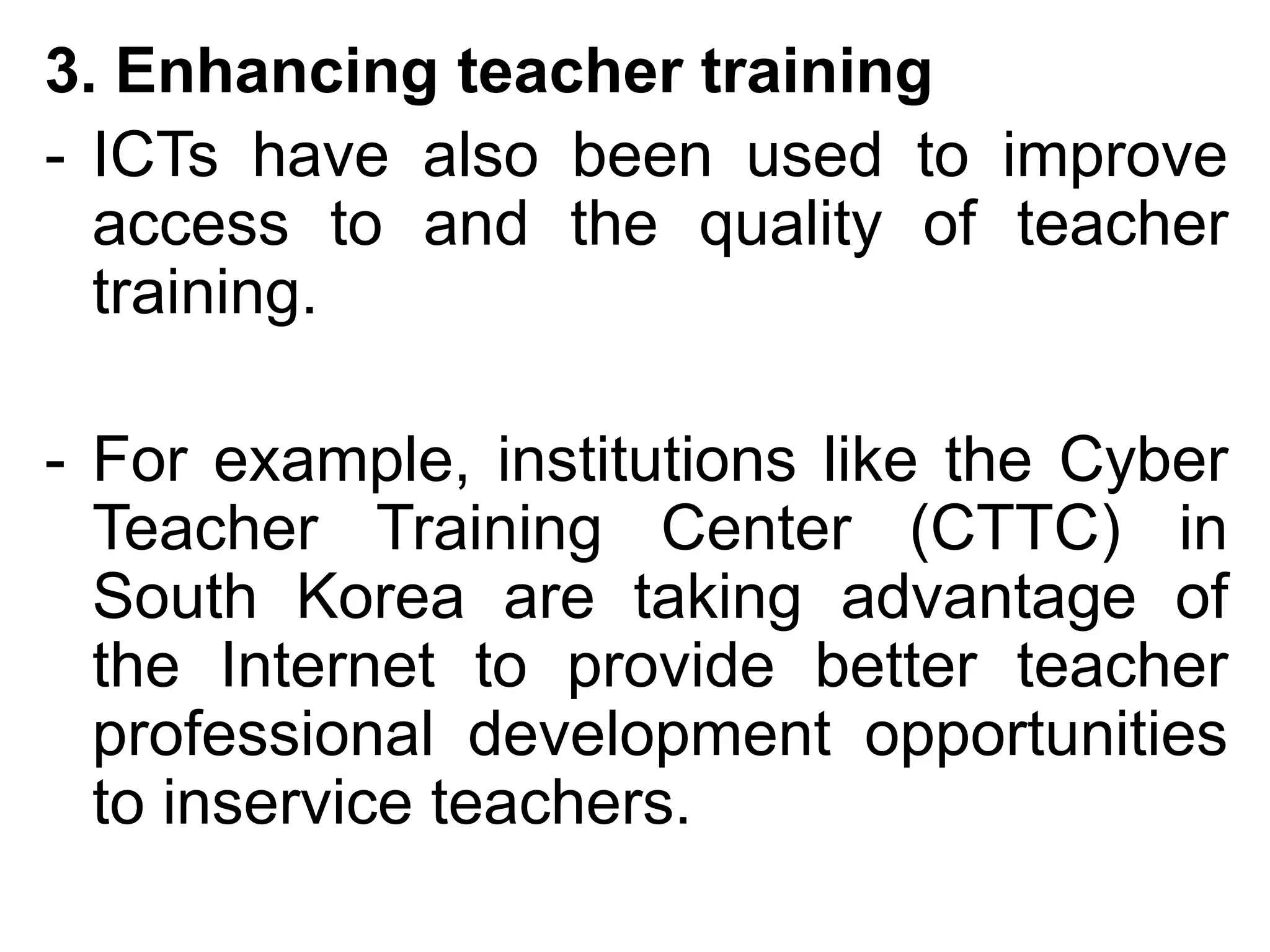 3. Enhancing teacher training
- ICTs have also been used to improve
  access to and the quality of teacher
  training.

- For example, institutions like the Cyber
  Teacher Training Center (CTTC) in
  South Korea are taking advantage of
  the Internet to provide better teacher
  professional development opportunities
  to inservice teachers.
 