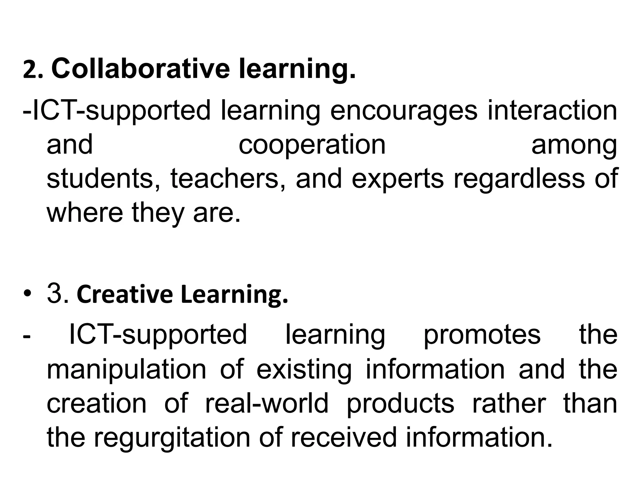 2. Collaborative learning.
-ICT-supported learning encourages interaction
  and            cooperation            among
  students, teachers, and experts regardless of
  where they are.

• 3. Creative Learning.
- ICT-supported learning promotes the
  manipulation of existing information and the
  creation of real-world products rather than
  the regurgitation of received information.
 
