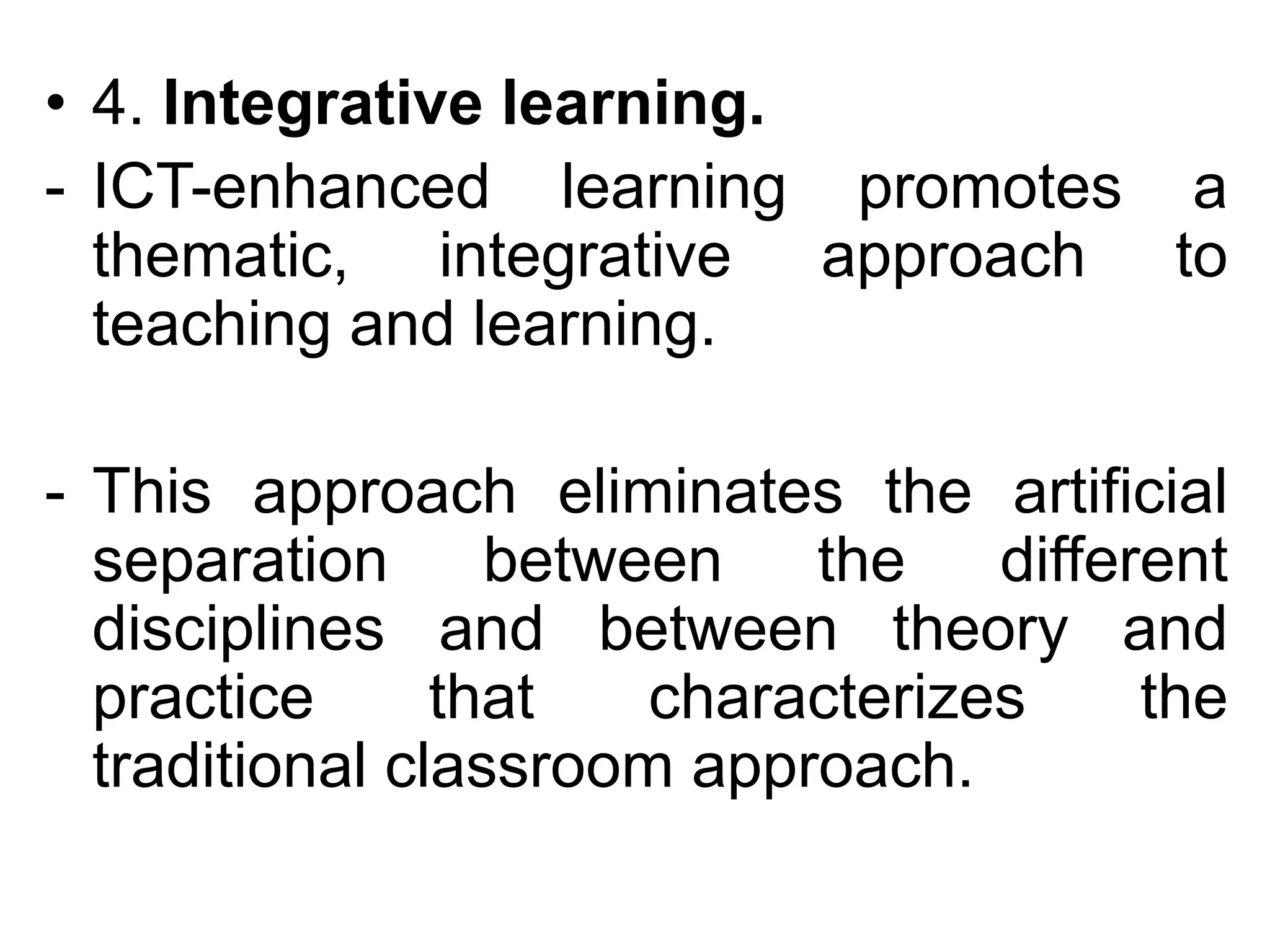 • 4. Integrative learning.
- ICT-enhanced learning promotes a
  thematic, integrative approach to
  teaching and learning.

- This approach eliminates the artificial
  separation between the different
  disciplines and between theory and
  practice      that   characterizes the
  traditional classroom approach.
 