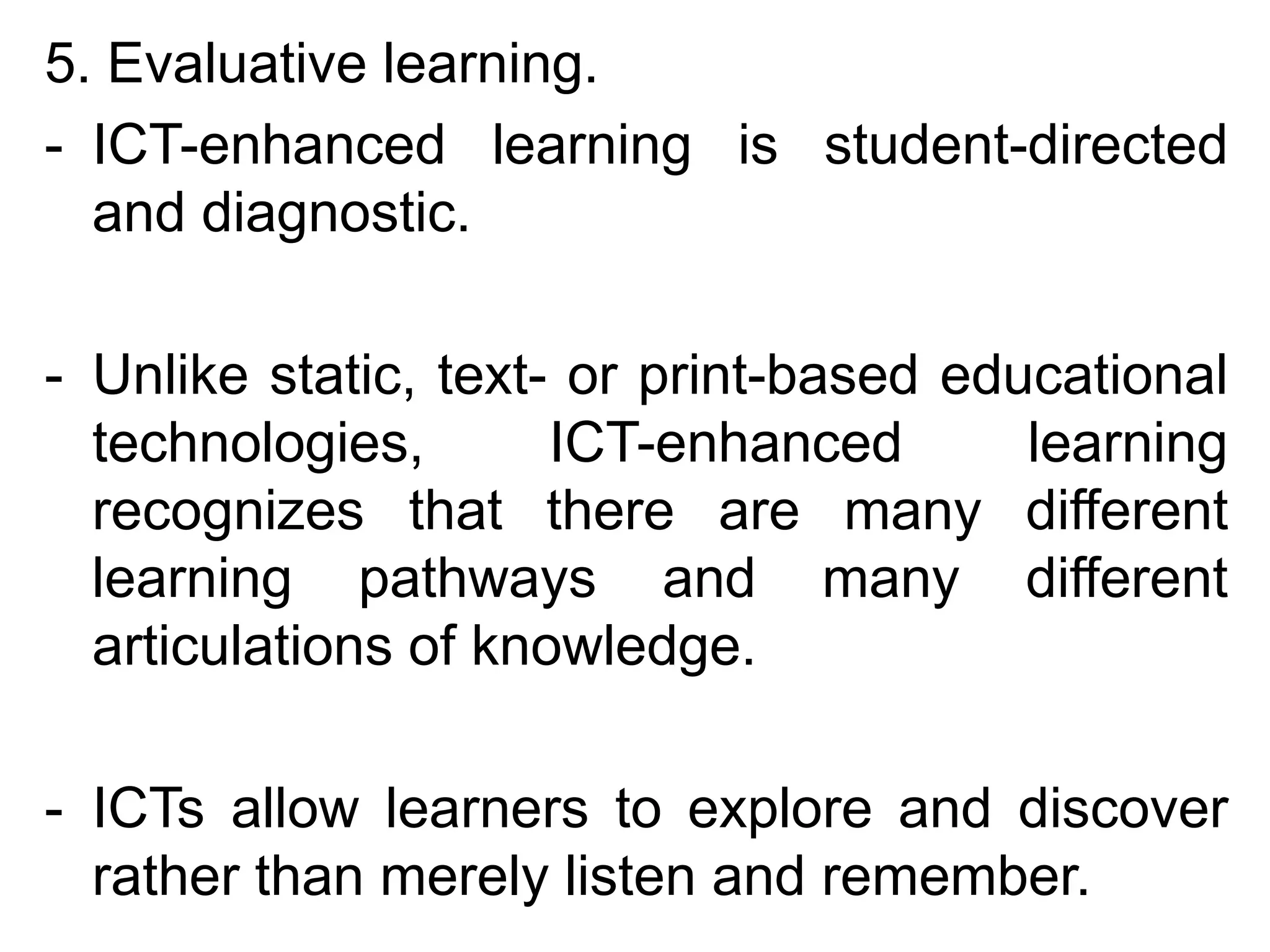 5. Evaluative learning.
- ICT-enhanced learning is student-directed
  and diagnostic.

- Unlike static, text- or print-based educational
  technologies,       ICT-enhanced       learning
  recognizes that there are many different
  learning pathways and many different
  articulations of knowledge.

- ICTs allow learners to explore and discover
  rather than merely listen and remember.
 