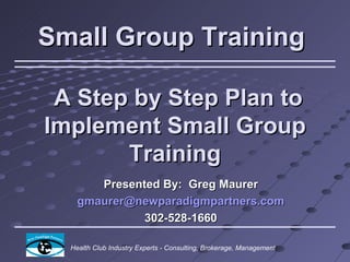Small Group Training

 A Step by Step Plan to
Implement Small Group
       Training
       Presented By: Greg Maurer
    gmaurer@newparadigmpartners.com
              302-528-1660

  Health Club Industry Experts - Consulting, Brokerage, Management
 