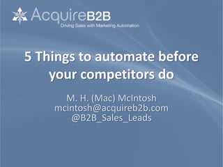 ©2010 M. H. McIntosh. All rights reserved. www.sales-lead-experts.com
5 Things to automate before
your competitors do
M. H. (Mac) McIntosh
mcintosh@acquireb2b.com
@B2B_Sales_Leads
 