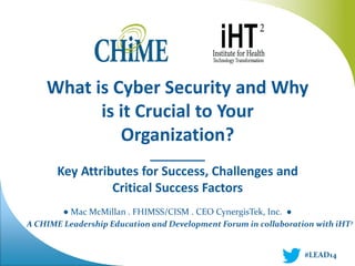 A CHIME Leadership Education and Development Forum in collaboration with iHT2 
What is Cyber Security and Why is it Crucial to Your Organization? ________ Key Attributes for Success, Challenges and Critical Success Factors ● Mac McMillan . FHIMSS/CISM . CEO CynergisTek, Inc. ● 
#LEAD14  