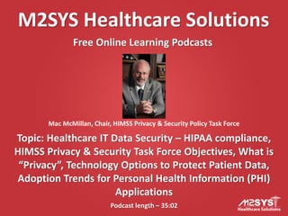 M2SYS Healthcare Solutions
Free Online Learning Podcasts
Podcast length – 35:02
Topic: Healthcare IT Data Security – HIPAA compliance,
HIMSS Privacy & Security Task Force Objectives, What is
“Privacy”, Technology Options to Protect Patient Data,
Adoption Trends for Personal Health Information (PHI)
Applications
Mac McMillan, Chair, HIMSS Privacy & Security Policy Task Force
 