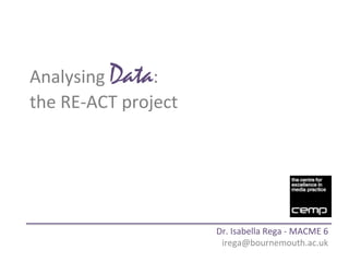 Analysing	
  Data:	
  	
  
the	
  RE-­‐ACT	
  project	
  
Dr.	
  Isabella	
  Rega	
  -­‐	
  MACME	
  6	
  
irega@bournemouth.ac.uk	
  
 