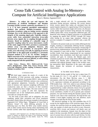 Tagmatech LLC Brief: Cross-Talk Control with Analog In-Memory-Compute for AI Applications Page 1 of 6

Abstract— To reduce the cost and improve the
performance of Artificial Intelligence and Machine
Learning (AI/ML) systems, numerous practitioners [1, 2,
3, 4, 5, 6] have proposed specialized semiconductor
products that perform Multiply-Accumulate (MAC)
operations in-memory using an analog current summing
technique. Key to the effectiveness of the approach is the
integrity of the summing signal path. Typically, memory
arrays suffer from unintended interaction (cross-talk)
between array signals due to coupling through parasitic
elements. Based on modeling of a plausible range of
capacitive coupling values for array interconnect, results
of this study suggest 8-bit MAC precision is unattainable
without array cross-talk mitigation. However, also
demonstrated is the possibility of near-perfect MAC
results, even with strong cross-talk, by applying an inverse
spatial filter to the signal path according to a previously
proposed method [7, 8, 9, 10, 11]. Further, analog-to-
digital conversion of the resulting sum appears possible in
a manner that is power and area efficient, as well as being
neatly integrated with the spatial filter.
Index Terms— Memory, MLC, Multi-Level-Cell, Vector
Matrix Multiplication, VMM, Deep Neural Network, DNN,
Cross-Talk Mitigation, bit-line coupling, In-Memory-Compute,
Multiply-Accumulate, MAC
I. INTRODUCTION
HIS brief paper reports the results of a study of the
feasibility of 8-bit precision with analog, in-memory
computation of Multiply-Accumulate (MAC) sums, assuming
a generic, conventional NOR-like memory array architecture
with appropriate adaptations. Generally, the programmed
states of memory cells represent weighting coefficients. Cell
conductivity states are then a function of their word-line
inputs, multiplied by those weights. The total current at a bit-
line common to a group of cells then represents the
accumulated sum of the multiplication products. However,
cross-talk can corrupt the result.
T
For this study of that effect and its mitigation, the array
modeling, spatial filter calculation and circuit simulation
procedure closely follow the relevant examples in the previous
Tagmatech LLC White Paper, “Mitigation of Cross-Talk in
Memory Arrays” [7], while differing primarily in the
following ways: (1), Here, the MAC array models memory
cells as ideal current sources having values representing total
bit-line currents rather than representing the conductivity of

Copyright © 2019 Tagmatech LLC, All Rights Reserved. No licenses,
express or implied, are granted with respect to any technology described
herein. Contact: Bruce L. Morton, P.O. Box 340293, Austin, TX, 78734,
USA, email: bruce.morton@att.net
only a single selected cell. (2), To accommodate 8-bit
equivalent analog precision, requiring 256 current distinct
levels, inverse spatial filter values are calculated from the
spatial impulse response of a signal having 1/256 of maximum
current, rather than maximum single-cell current. (3), Because
of the smaller signal increment being detected, the resulting
CMOS spatial filter circuit incorporates additional gain. (4),
Read-Out with Analog to Digital conversion is accomplished
by stepping the spatial filter OFFSET through 256 values
while testing for an output logic transition, whereas the
previous examples [7] assigned to OFFSET only a static DC
value.
Included in the present study are two widely differing bit-line
lengths, resulting in substantially differing bit-line coupling
ratios. That contrast is intended to encompass a broad range of
practical array implementations. Results with spatial filters are
also compared to cases with no filter. To keep the baseline,
no-filter results from being compromised by any transistor
non-idealities, those simulations used ideal spice models for
switches and gain. In contrast, the filtered cases were
simulated as practical circuits using 32nm CMOS PTM device
models [12]. Results show substantially less than 8-bit
resolution and reduced dynamic range in the no-filter cases,
but near-perfect MAC Read-Outs in the cases with spatial
filters, despite the inclusion of non-linear transistor
characteristics.
II. THE MAC ARRAY MODEL
The physical bit-line model of Fig 1(a) is taken from [7].
For this study, H = 0.5, T = 0.5, and W = S = 0.065, all in
micrometers. For the Short Bit-Line cases, L = 500
micrometers, while for the Long Bit-Line cases, L = 5000. As
in [7], capacitance estimates are generated according to the
PTM models from ASU [12], which in turn reference Wong
[13]. For this study, Cg from the PTM models is small, but is
supplemented by a rather arbitrarily chosen 0.25 pf to ground
to represent additional array routing parasitics. The Read-Out
circuit contributes a further 0.5 pf to ground, plus transistor
parasitics, for each bit-line during the dynamic portion of the
read-out cycle. Due to that construction, the long bit-line case
exhibits a much higher coupling ratio and, therefore, much
stronger cross-talk than the short bit-line model.
The electrical topology in Fig 1(b) resembles that of [7]
except for the implied nature of the word-line inputs. Here, in
concept, the word-line levels are analog inputs to the memory
cells, any number of which may be active at once. However,
word-line (WL) circuits and memory cell details were not
modeled in the simulations. Instead, since the object of this
study is bit-line cross-talk, ISUM is modeled, representing the
sum of currents from all active cells for each bit-line. For this
study, the minimum incremental current per cell is taken to be
Nov 24, 2019
Cross-Talk Control with Analog In-Memory-
Compute for Artificial Intelligence Applications
Bruce L. Morton, Tagmatech LLC
 