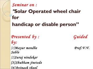 Seminar on :
“Solar Operated wheel chair
for
handicap or disable person”
Presented by : Guided
by:
[1]Mayur mendhe Prof.V.V.
Sable
[2]Suraj nindekar
[3]Shubham jiwtode
[4]Avinash thool
 