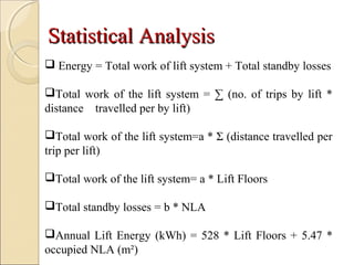StatisticalStatistical AnalysisAnalysis
 Energy = Total work of lift system + Total standby losses
Total work of the lift system = ∑ (no. of trips by lift *
distance travelled per by lift)
Total work of the lift system=a * Σ (distance travelled per
trip per lift)
Total work of the lift system= a * Lift Floors
Total standby losses = b * NLA
Annual Lift Energy (kWh) = 528 * Lift Floors + 5.47 *
occupied NLA (m²)
 